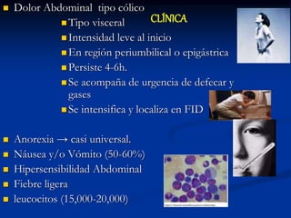  Dolor Abdominal tipo cólico
 Tipo visceral
 Intensidad leve al inicio
 En región periumbilical o epigástrica
 Persiste 4-6h.
 Se acompaña de urgencia de defecar y
gases
 Se intensifica y localiza en FID
 Anorexia → casi universal.
 Náusea y/o Vómito (50-60%)
 Hipersensibilidad Abdominal
 Fiebre ligera
 leucocitos (15,000-20,000)
CLÍNICA
 
