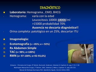  Laboratorio: Hemograma , EMO, BHCG
- Hemograma: varía con la edad
Leucocitosis 10000-18000/ml
>15000 probabilidad 70%
Ausencia no descarta diagnóstico!!
- Orina completa: patológico en un 25%, descartar ITU
 Imagenología:
1) Ecotomografía (s = 85%; e = 92%)
2) Rx Abdomen Simple
3) TAC (s= 98%; e=100%)
4) RMN (s= 97-100%; e=92-93,6%)
DIAGNÓSTICO
Schwartz - Principios de Cirugía, 8ª Edición. Bunicardi; Andersen, Volumen II, Capítulo 29. pag 1119-1136
Washington Manual de Cirugía, 2ª Edición, 2002. Doherty G, Meko J, Capítulo 15. pag 228-235
Manual de Patología Quirúrgica PUC. Apendicitis Aguda. Versión Online 2004.
 