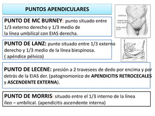 PUNTO DE LANZ: punto situado entre 1/3 externo
derecho y 1/3 medio de la línea biespinosa.
( apéndice pélvico)
PUNTO DE LECENE: presión a 2 travesees de dedo por encima y por
detrás de la EIAS der. (patognomonico de APENDICITIS RETROCECALES
y ASCENDENTE EXTERNA).
PUNTO DE MORRIS: situado entre el 1/3 interno de la línea
íleo – umbilical. (apendicitis ascendente interna)
PUNTO DE MC BURNEY: punto situado entre
1/3 externo derecho y 1/3 medio de
la línea umbilical con EIAS derecha.
PUNTOS APENDICULARES
 