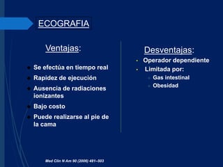 Ventajas:
 Se efectúa en tiempo real
 Rapidez de ejecución
 Ausencia de radiaciones
ionizantes
 Bajo costo
 Puede realizarse al pie de
la cama
ECOGRAFIA
Desventajas:
• Operador dependiente
• Limitada por:
 Gas intestinal
 Obesidad
Med Clin N Am 90 (2006) 481–503
 