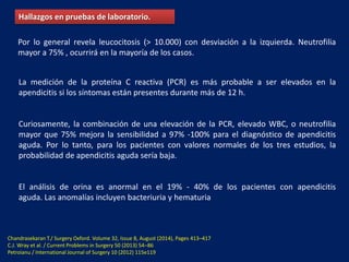 Hallazgos en pruebas de laboratorio.
Por lo general revela leucocitosis (> 10.000) con desviación a la izquierda. Neutrofilia
mayor a 75% , ocurrirá en la mayoría de los casos.
La medición de la proteína C reactiva (PCR) es más probable a ser elevados en la
apendicitis si los síntomas están presentes durante más de 12 h.
Curiosamente, la combinación de una elevación de la PCR, elevado WBC, o neutrofilia
mayor que 75% mejora la sensibilidad a 97% -100% para el diagnóstico de apendicitis
aguda. Por lo tanto, para los pacientes con valores normales de los tres estudios, la
probabilidad de apendicitis aguda sería baja.
El análisis de orina es anormal en el 19% - 40% de los pacientes con apendicitis
aguda. Las anomalías incluyen bacteriuria y hematuria
Chandrasekaran T./ Surgery Oxford. Volume 32, Issue 8, August (2014), Pages 413–417
C.J. Wray et al. / Current Problems in Surgery 50 (2013) 54–86
Petroianu / International Journal of Surgery 10 (2012) 115e119
 