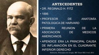 ANTECEDENTES
• DR. REGINALD H. FITZ
• 1886
• PROFESOR DE ANATOMÍA
PATOLOGICA DE HARVARD
• PRIMERA REUNION DE LA
ASOCIACION DE MEDICOS
AMERICANOS.
• APENDICE ERA LA PRINCIPAL CAUSA
DE INFLAMACIÓN EN EL CUADRANTE
INFERIOR DERECHO
Schwartz. Principios de cirugía. MC Graw Hill. 9 ed. 2011
 