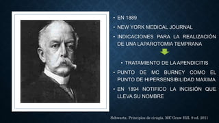 • EN 1889
• NEW YORK MEDICAL JOURNAL
• INDICACIONES PARA LA REALIZACIÓN
DE UNA LAPAROTOMIA TEMPRANA
• TRATAMIENTO DE LA APENDICITIS
• PUNTO DE MC BURNEY COMO EL
PUNTO DE HIPERSENSIBILIDAD MAXIMA
• EN 1894 NOTIFICO LA INCISIÓN QUE
LLEVA SU NOMBRE
Schwartz. Principios de cirugía. MC Graw Hill. 9 ed. 2011
 