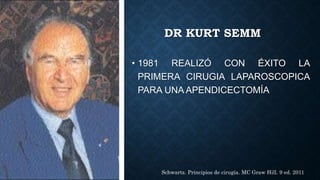 DR KURT SEMM
• 1981 REALIZÓ CON ÉXITO LA
PRIMERA CIRUGIA LAPAROSCOPICA
PARA UNA APENDICECTOMÍA
Schwartz. Principios de cirugía. MC Graw Hill. 9 ed. 2011
 
