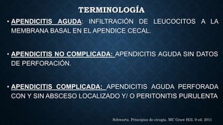 TERMINOLOGÍA
• APENDICITIS AGUDA: INFILTRACIÓN DE LEUCOCITOS A LA
MEMBRANA BASAL EN EL APENDICE CECAL.
• APENDICITIS NO COMPLICADA: APENDICITIS AGUDA SIN DATOS
DE PERFORACIÓN.
• APENDICITIS COMPLICADA: APENDICITIS AGUDA PERFORADA
CON Y SIN ABSCESO LOCALIZADO Y/ O PERITONITIS PURULENTA
Schwartz. Principios de cirugía. MC Graw Hill. 9 ed. 2011
 