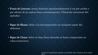 • Punto de Lencene: punto doloroso aproximadamente 2 cm por arriba y
por afuera de la espina iliaca anterosuperior. Ubicación retrocecal del
apéndice
• Signo de Mussy: dolor a la descompresión en cualquier parte del
abdomen .
• Signo de Chase: dolor en fosa iliaca derecha al hacer compresión en
colon transverso.
Aguilar P. Apendicitis Aguda en el Adulto. Rev. Ciencias de la salud.
 