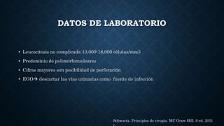 DATOS DE LABORATORIO
• Leucocitosis no complicada 10,000-18,000 células/mm3
• Predominio de polimorfonucleares
• Cifras mayores son posibilidad de perforación
• EGO descartar las vías urinarias como fuente de infección
Schwartz. Principios de cirugía. MC Graw Hill. 9 ed. 2011
 