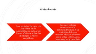Ventajasydesventajas
Las ventajas de esta vía
consisten en la
posibilidad de actuar de
forma eficiente sobre las
meninges y raíces
raquídeas.
Las desventajas
consisten en la
dificultad técnica y la
posibilidad de que
ocurran efectos adversos
como sobre infecciones,
hemorragias y parálisis.
 