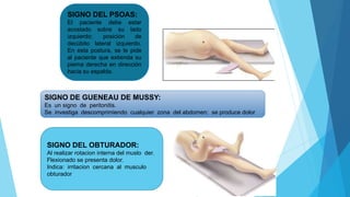 SIGNO DEL PSOAS:
El paciente debe estar
acostado sobre su lado
izquierdo: posición de
decúbito lateral izquierdo.
En esta postura, se le pide
al paciente que extienda su
pierna derecha en dirección
hacia su espalda.
SIGNO DE GUENEAU DE MUSSY:
Es un signo de peritonitis.
Se investiga descomprimiendo cualquier zona del abdomen: se produce dolor
SIGNO DEL OBTURADOR:
Al realizar rotacion interna del muslo der.
Flexionado se presenta dolor.
Indica: irritacion cercana al musculo
obturador
 