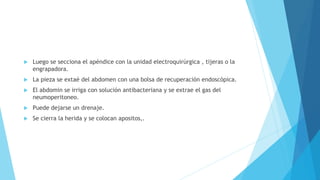  Luego se secciona el apéndice con la unidad electroquirúrgica , tijeras o la
engrapadora.
 La pieza se extaé del abdomen con una bolsa de recuperación endoscópica.
 El abdomin se irriga con solución antibacteriana y se extrae el gas del
neumoperitoneo.
 Puede dejarse un drenaje.
 Se cierra la herida y se colocan apositos,.
 