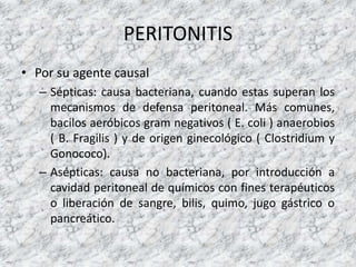 PERITONITIS
• Por su agente causal
– Sépticas: causa bacteriana, cuando estas superan los
mecanismos de defensa peritoneal. Más comunes,
bacilos aeróbicos gram negativos ( E. coli ) anaerobios
( B. Fragilis ) y de origen ginecológico ( Clostridium y
Gonococo).
– Asépticas: causa no bacteriana, por introducción a
cavidad peritoneal de químicos con fines terapéuticos
o liberación de sangre, bilis, quimo, jugo gástrico o
pancreático.
 