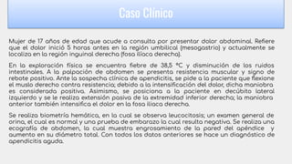 Mujer de 17 años de edad que acude a consulta por presentar dolor abdominal. Reﬁere
que el dolor inició 5 horas antes en la región umbilical (mesogastrio) y actualmente se
localiza en la región inguinal derecha (fosa ilíaca derecha).
En la exploración física se encuentra ﬁebre de 38,5 °C y disminución de los ruidos
intestinales. A la palpación de abdomen se presenta resistencia muscular y signo de
rebote positivo. Ante la sospecha clínica de apendicitis, se pide a la paciente que ﬂexione
el muslo derecho contra resistencia; debido a la intensiﬁcación del dolor, dicha maniobra
es considerada positiva. Asimismo, se posiciona a la paciente en decúbito lateral
izquierdo y se le realiza extensión pasiva de la extremidad inferior derecha; la maniobra
anterior también intensiﬁca el dolor en la fosa iliaca derecha.
Se realiza biometría hemática, en la cual se observa leucocitosis; un examen general de
orina, el cual es normal y una prueba de embarazo la cual resulta negativa. Se realiza una
ecografía de abdomen, la cual muestra engrosamiento de la pared del apéndice y
aumento en su diámetro total. Con todos los datos anteriores se hace un diagnóstico de
apendicitis aguda.
Caso Clínico
 