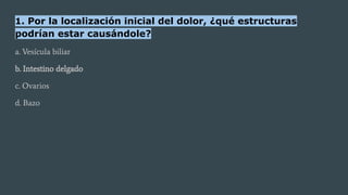 1. Por la localización inicial del dolor, ¿qué estructuras
podrían estar causándole?
a. Vesícula biliar
b. Intestino delgado
c. Ovarios
d. Bazo
 
