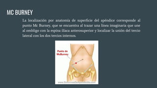 MC BURNEY
La localización por anatomía de superﬁcie del apéndice corresponde al
punto Mc Burney, que se encuentra al trazar una línea imaginaria que une
al ombligo con la espina ilíaca anterosuperior y localizar la unión del tercio
lateral con los dos tercios internos.
 
