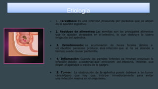 Etiología
● 1. Parasitosis: Es una infección producida por parásitos que se alojan
en el aparato digestivo.
● 2. Residuos de alimentos: Las semillas son los principales alimentos
que se quedan atrapados en el intestino, lo que obstruye la buena
irrigación del apéndice.
● 3. Estreñimiento: La acumulación de heces fecales debido a
un intestino perezoso produce esta infección que si no se atiende a
tiempo puede causar peritonitis.
● 4. Inflamación: Cuando las paredes linfoides se hinchan provocan la
infección debido a bacterias que provienen del intestino, mismas que
llegan al apéndice a través de la sangre.
● 5. Tumor: La obstrucción de la apéndice puede deberse a un tumor
cancerígeno que hay que extirpar inmediatamente para evitar
una infección masiva en el organismo.
 
