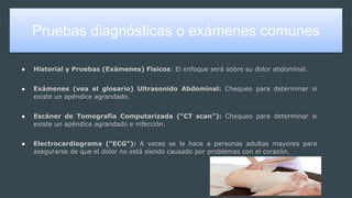 Pruebas diagnósticas o exámenes comunes
● Historial y Pruebas (Exámenes) Físicos: El enfoque será sobre su dolor abdominal.
● Exámenes (vea el glosario) Ultrasonido Abdominal: Chequeo para determinar si
existe un apéndice agrandado.
● Escáner de Tomografía Computarizada (“CT scan”): Chequeo para determinar si
existe un apéndice agrandado e infección.
● Electrocardiograma (“ECG”): A veces se le hace a personas adultas mayores para
asegurarse de que el dolor no está siendo causado por problemas con el corazón.
 