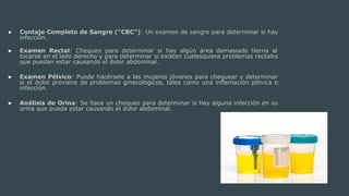 ● Contaje Completo de Sangre (“CBC”): Un examen de sangre para determinar si hay
infección.
● Examen Rectal: Chequeo para determinar si hay algún área demasiado tierna al
tocarse en el lado derecho y para determinar si existen cualesquiera problemas rectales
que puedan estar causando el dolor abdominal.
● Examen Pélvico: Puede hacérsele a las mujeres jóvenes para chequear y determinar
si el dolor proviene de problemas ginecológicos, tales como una inflamación pélvica o
infección.
● Análisis de Orina: Se hace un chequeo para determinar si hay alguna infección en su
orina que pueda estar causando el dolor abdominal.
 