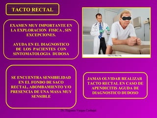 Dr. Eugenio Vargas Carbajal
TACTO RECTAL
JAMAS OLVIDAR REALIZAR
TACTO RECTAL EN CASO DE
APENDICITIS AGUDA DE
DIAGNOSTICO DUDOSO
EXAMEN MUY IMPORTANTE EN
LA EXPLORACION FISICA , SIN
EXCEPCIONES.
AYUDA EN EL DIAGNOSTICO
DE LOS PACIENTES CON
SINTOMATOLOGIA DUDOSA
SE ENCUENTRA SENSIBILIDAD
EN EL FONDO DE SACO
RECTAL, ABOMBAMIENTO Y/O
PRESENCIA DE UNA MASA MUY
SENSIBLE
 