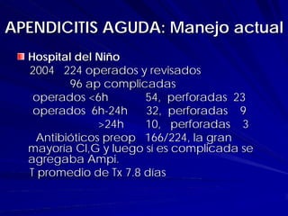 APENDICITIS AGUDA: Manejo actual
  Hospital del Niño
  2004 224 operados y revisados
         96 ap complicadas
   operados <6h        54, perforadas 23
   operados 6h-24h     32, perforadas 9
               >24h    10, perforadas 3
   Antibióticos preop 166/224, la gran
  mayoría Cl,G y luego sí es complicada se
  agregaba Ampi.
  T promedio de Tx 7.8 días
 