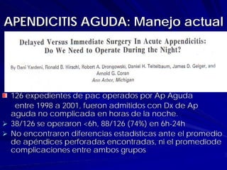 APENDICITIS AGUDA: Manejo actual




 126 expedientes de pac operados por Ap Aguda
  entre 1998 a 2001, fueron admitidos con Dx de Ap
 aguda no complicada en horas de la noche.
 38/126 se operaron <6h, 88/126 (74%) en 6h-24h
 No encontraron diferencias estadísticas ante el promedio
 de apéndices perforadas encontradas, ni el promediode
 complicaciones entre ambos grupos
 