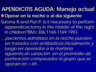 APENDICITIS AGUDA: Manejo actual
  Operar en la noche o al día siguiente
Surana R and Puri P: Is it necessary to perform
  appendicectomy in the middle of the night
  in children?BMJ 306;1168-1169 1993
…pacientes admitidos en la noche pueden
  ser tratados con antibióticos inicialmente y
  luego ser operados a la mañana
  siguiente,sin variación en el promedio de
  perforación comparados al grupo que se
  operan en < 6h…
 
