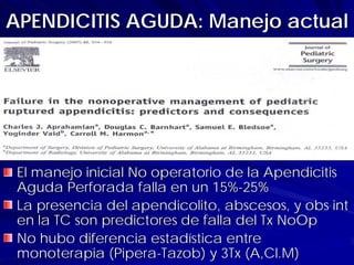 APENDICITIS AGUDA: Manejo actual




 El manejo inicial No operatorio de la Apendicitis
 Aguda Perforada falla en un 15%-25%
 La presencia del apendicolito, abscesos, y obs int
 en la TC son predictores de falla del Tx NoOp
 No hubo diferencia estadística entre
 monoterapia (Pipera-Tazob) y 3Tx (A,Cl.M)
 