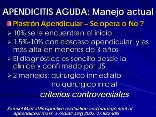APENDICITIS AGUDA: Manejo actual
  Plastrón Apendicular – Se opera o No ?
  10% se le encuentran al inicio
  1.5%-10% con absceso apendicular, y es
  más alta en menores de 3 años
  El diagnóstico es sencillo desde la
  clínica y confirmado por US
  2 manejos: quirúrgico inmediato
              no quirúrgico inicial
              criterios controversiales
Samuel M,et al;Prospective evaluation and management of
  appendiceal mass. J Pediatr Surg 2002; 37:882-886
 