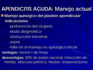 APENDICITIS AGUDA: Manejo actual
 Manejo quirúrgico del plastrón apendicular
 indicaciones:
   -preferencia del cirujano
   -duda diagnóstica
   -obstrucción intestinal
   -sepsis
   -falla en el manejo no quirúrgico inicial
ventajas: menor t de hosp
desventajas: 50% de lesión visceral, infección de
 herida, absceso pélvico, fístulas, reoperaciones
 