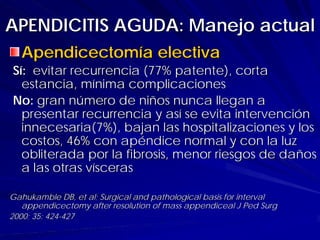 APENDICITIS AGUDA: Manejo actual
  Apendicectomía electiva
Sí: evitar recurrencia (77% patente), corta
  estancia, mínima complicaciones
No: gran número de niños nunca llegan a
  presentar recurrencia y así se evita intervención
  innecesaria(7%), bajan las hospitalizaciones y los
  costos, 46% con apéndice normal y con la luz
  obliterada por la fibrosis, menor riesgos de daños
  a las otras vísceras

Gahukamble DB, et al; Surgical and pathological basis for interval
   appendicectomy after resolution of mass appendiceal J Ped Surg
2000; 35: 424-427
 