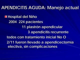 APENDICITIS AGUDA: Manejo actual
   Hospital del Niño
   2004 224 pacientes
           11 plastrón apendicular
                3 apendicitis recurrente
  todos con tratamiento inicial No O
  2/11 fueron llevado a apendicectomía
   electiva, sin complicaciones
 
