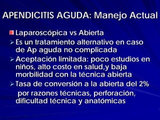 APENDICITIS AGUDA: Manejo Actual
  Laparoscópica vs Abierta
  Es un tratamiento alternativo en caso
  de Ap aguda no complicada
  Aceptación limitada: poco estudios en
  niños, alto costo en salud,y baja
  morbilidad con la técnica abierta
  Tasa de conversión a la abierta del 2%
   por razones técnicas, perforación,
  dificultad técnica y anatómicas
 
