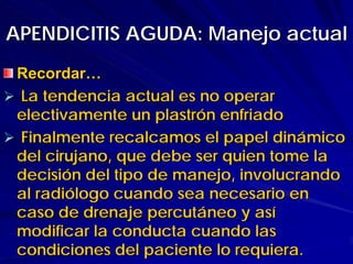 APENDICITIS AGUDA: Manejo actual
 Recordar…
 La tendencia actual es no operar
 electivamente un plastrón enfriado
 Finalmente recalcamos el papel dinámico
 del cirujano, que debe ser quien tome la
 decisión del tipo de manejo, involucrando
 al radiólogo cuando sea necesario en
 caso de drenaje percutáneo y así
 modificar la conducta cuando las
 condiciones del paciente lo requiera.
 