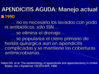 APENDICITIS AGUDA: Manejo actual
  1990
     … no es necesario los lavados con yodo
  ni antibióticos, sólo SSN…
     … se elimina el drenaje…
     … se populariza el cierre primario de
  herida quirúrgica aún en apendicitis
  complicadas y se mantiene las coberturas
  antimicrobianas…

Addis DG, et al: The epidemiology of appendicitis and appendiectomy in United
  States. Am J Epidemiol 132;910-925, 1990
 