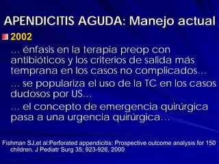 APENDICITIS AGUDA: Manejo actual
  2002
  … énfasis en la terapia preop con
  antibióticos y los criterios de salida más
  temprana en los casos no complicados…
  … se populariza el uso de la TC en los casos
  dudosos por US…
  … el concepto de emergencia quirúrgica
  pasa a una urgencia quirúrgica…

Fishman SJ,et al:Perforated appendicitis: Prospective outcome analysis for 150
   children. J Pediatr Surg 35; 923-926, 2000
 