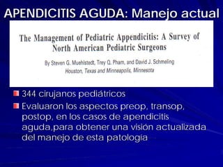 APENDICITIS AGUDA: Manejo actual




  344 cirujanos pediátricos
  Evaluaron los aspectos preop, transop,
  postop, en los casos de apendicitis
  aguda,para obtener una visión actualizada
  del manejo de esta patología
 
