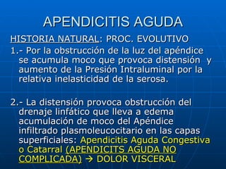 APENDICITIS AGUDA HISTORIA NATURAL : PROC. EVOLUTIVO 1.- Por la obstrucción de la luz del apéndice se acumula moco que provoca distensión  y aumento de la Presión Intraluminal por la relativa inelasticidad de la serosa. 2.- La distensión provoca obstrucción del drenaje linfático que lleva a edema acumulación de moco del Apéndice infiltrado plasmoleucocitario en las capas superficiales:  Apendicitis Aguda Congestiva o Catarral  (APENDICITS AGUDA NO COMPLICADA)     DOLOR VISCERAL 