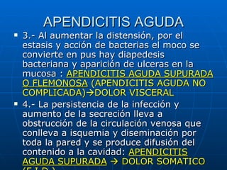 APENDICITIS AGUDA 3.- Al aumentar la distensión, por el estasis y acción de bacterias el moco se convierte en pus hay diapedesis bacteriana y aparición de ulceras en la mucosa :  APENDICITIS AGUDA SUPURADA O FLEMONOSA  (APENDICITIS AGUDA NO COMPLICADA)  DOLOR VISCERAL 4.- La persistencia de la infección y aumento de la secreción lleva a obstrucción de la circulación venosa que conlleva a isquemia y diseminación por toda la pared y se produce difusión del contenido a la cavidad:  APENDICITIS AGUDA SUPURADA     DOLOR SOMATICO (F.I.D.)  