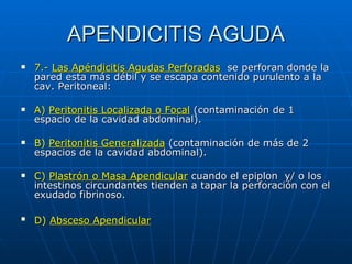 APENDICITIS AGUDA 7.-   Las Apéndicitis Agudas Perforadas   se perforan donde la pared esta más débil y se escapa contenido purulento a la cav. Peritoneal: A)  Peritonitis Localizada o Focal  (contaminación de 1 espacio de la cavidad abdominal). B)  Peritonitis Generalizada  (contaminación de más de 2 espacios de la cavidad abdominal). C)  Plastrón o Masa Apendicular  cuando el epiplon  y/ o los intestinos circundantes tienden a tapar la perforación con el exudado fibrinoso. D)  Absceso Apendicular   