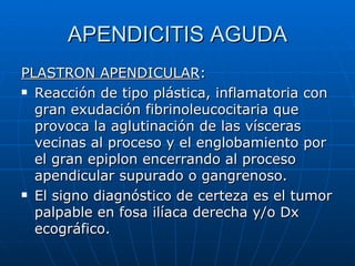 APENDICITIS AGUDA PLASTRON APENDICULAR : Reacción de tipo plástica, inflamatoria con gran exudación fibrinoleucocitaria que provoca la aglutinación de las vísceras vecinas al proceso y el englobamiento por el gran epiplon encerrando al proceso apendicular supurado o gangrenoso. El signo diagnóstico de certeza es el tumor palpable en fosa ilíaca derecha y/o Dx ecográfico. 