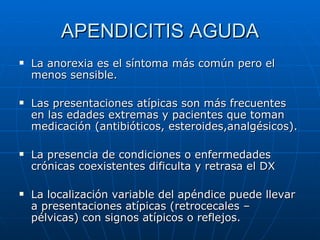 APENDICITIS AGUDA La anorexia es el síntoma más común pero el menos sensible. Las presentaciones atípicas son más frecuentes en las edades extremas y pacientes que toman medicación (antibióticos, esteroides,analgésicos). La presencia de condiciones o enfermedades crónicas coexistentes dificulta y retrasa el DX La localización variable del apéndice puede llevar a presentaciones atípicas (retrocecales – pélvicas) con signos atípicos o reflejos. 