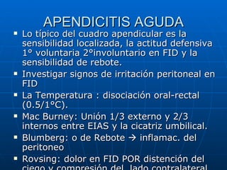APENDICITIS AGUDA Lo típico del cuadro apendicular es la sensibilidad localizada, la actitud defensiva 1° voluntaria 2°involuntario en FID y la sensibilidad de rebote. Investigar signos de irritación peritoneal en FID La Temperatura : disociación oral-rectal (0.5/1°C). Mac Burney: Unión 1/3 externo y 2/3 internos entre EIAS y la cicatriz umbilical. Blumberg: o de Rebote    inflamac. del peritoneo Rovsing: dolor en FID POR distención del ciego y compresión del  lado contralateral. 