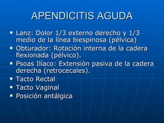 APENDICITIS AGUDA Lanz: Dolor 1/3 externo derecho y 1/3  medio de la línea biespinosa (pélvica) Obturador: Rotación interna de la cadera flexionada (pélvico). Psoas Ilíaco: Extensión pasiva de la cadera derecha (retrocecales). Tacto Rectal Tacto Vaginal Posición antálgica 