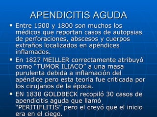 APENDICITIS AGUDA Entre 1500 y 1800 son muchos los médicos que reportan casos de autopsias de perforaciones, abscesos y cuerpos extraños localizados en apéndices inflamados. En 1827 MEILLER correctamente atribuyó como “TUMOR ILIACO” a una masa purulenta debida a inflamación del apéndice pero esta teoria fue criticada por los cirujanos de la época. EN 1830 GOLDBECK recopiló 30 casos de apendicitis aguda que llamó “PERITIFLITIS” pero el creyó que el inicio era en el ciego. 