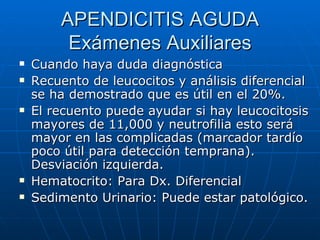 APENDICITIS AGUDA Exámenes Auxiliares Cuando haya duda diagnóstica Recuento de leucocitos y análisis diferencial se ha demostrado que es útil en el 20%.  El recuento puede ayudar si hay leucocitosis mayores de 11,000 y neutrofilia esto será mayor en las complicadas (marcador tardío poco útil para detección temprana). Desviación izquierda.  Hematocrito: Para Dx. Diferencial Sedimento Urinario: Puede estar patológico. 