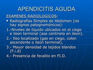 APENDICITIS AGUDA EXAMENES RADIOLOGICOS : Radiografías Simples de Abdomen (no hay signos patognomónicos): 1.-Niveles de líquido ubicados en el ciego e ileon terminal (asa centinela en ileon). 2.- Ileo localizado (gas en ciego, colon ascendente o ileon terminal), 3.- Mayor densidad de tejidos blandos (F.i.d) 4.- Presencia de fecalito en FI.D. 