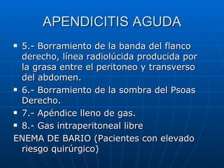 APENDICITIS AGUDA 5.- Borramiento de la banda del flanco derecho, línea radiolúcida producida por  la grasa entre el peritoneo y transverso del abdomen. 6.- Borramiento de la sombra del Psoas Derecho. 7.- Apéndice lleno de gas. 8.- Gas intraperitoneal libre ENEMA DE BARIO (Pacientes con elevado riesgo quirúrgico) 