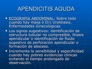 APENDICITIS AGUDA ECOGRAFIA ABDOMINAL:  Sobre todo cuando hay masa ó D/c Urolitiasis, Enfermedades Ginecológicas. Los signos sugestivos: identificación de estructura tubular no compresible, litiasis apendicular o identificación de fluido sugestivo de perforación apendicular o formación de absceso. Incrementa la sensibilidad y especificidad cuando hay pobres evidencias clínicas evitando el tiempo prolongado de observación. 