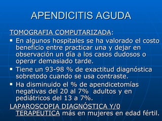 APENDICITIS AGUDA TOMOGRAFIA COMPUTARIZADA : En algunos hospitales se ha valorado el costo beneficio entre practicar una y dejar en observación un día a los casos dudosos o operar demasiado tarde. Tiene un 93-98 % de exactitud diagnóstica sobretodo cuando se usa contraste. Ha disminuido el % de apendicetomías negativas del 20 al 7%  adultos y en pediátricos del 13 a 7%. LAPAROSCOPIA DIAGNÓSTICA Y/0   TERAPEUTICA  más en mujeres en edad fértil. 