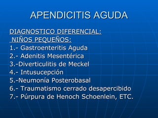 APENDICITIS AGUDA DIAGNOSTICO DIFERENCIAL: NIÑOS PEQUEÑOS: 1.- Gastroenteritis Aguda 2.- Adenitis Mesentérica 3.-Diverticulitis de Meckel 4.- Intusucepción 5.-Neumonía Posterobasal 6.- Traumatismo cerrado desapercibido 7.- Púrpura de Henoch Schoenlein, ETC. 