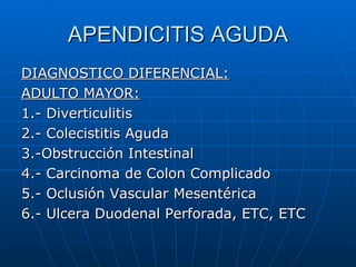 APENDICITIS AGUDA DIAGNOSTICO DIFERENCIAL: ADULTO MAYOR: 1.- Diverticulitis 2.- Colecistitis Aguda 3.-Obstrucción Intestinal 4.- Carcinoma de Colon Complicado 5.- Oclusión Vascular Mesentérica 6.- Ulcera Duodenal Perforada, ETC, ETC 